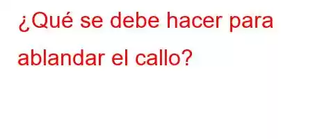 ¿Qué se debe hacer para ablandar el callo?