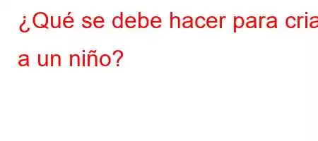 ¿Qué se debe hacer para criar a un niño?