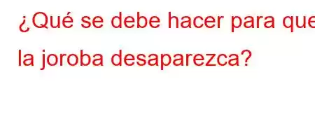 ¿Qué se debe hacer para que la joroba desaparezca?