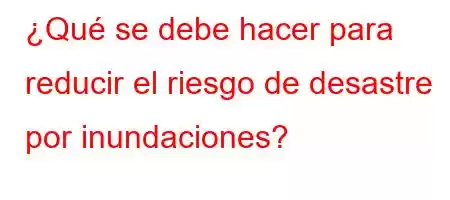 ¿Qué se debe hacer para reducir el riesgo de desastre por inundaciones?