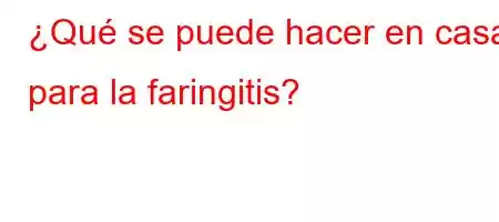 ¿Qué se puede hacer en casa para la faringitis?