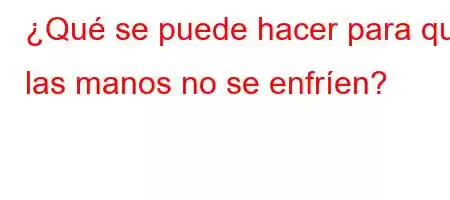 ¿Qué se puede hacer para que las manos no se enfríen?