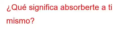 ¿Qué significa absorberte a ti mismo