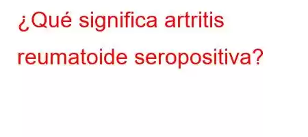 ¿Qué significa artritis reumatoide seropositiva?