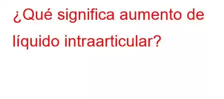 ¿Qué significa aumento de líquido intraarticular?