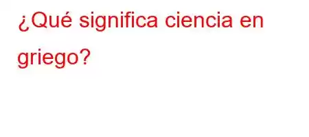 ¿Qué significa ciencia en griego?