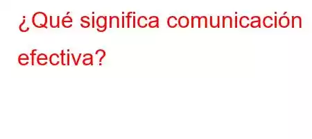 ¿Qué significa comunicación efectiva?