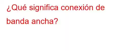 ¿Qué significa conexión de banda ancha