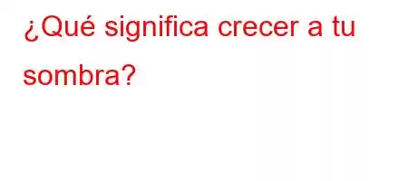 ¿Qué significa crecer a tu sombra