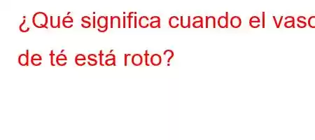 ¿Qué significa cuando el vaso de té está roto?