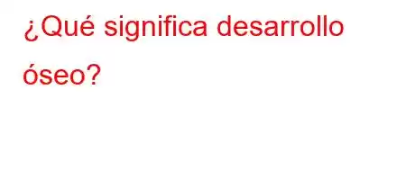 ¿Qué significa desarrollo óseo?