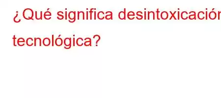 ¿Qué significa desintoxicación tecnológica?