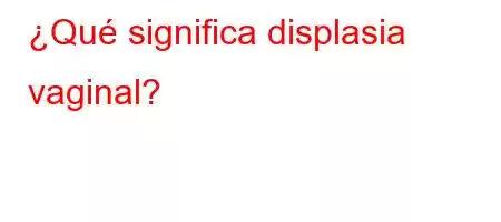 ¿Qué significa displasia vaginal?