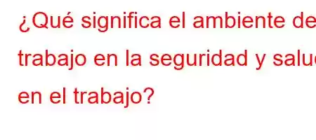 ¿Qué significa el ambiente de trabajo en la seguridad y salud en el trabajo