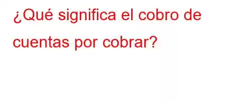 ¿Qué significa el cobro de cuentas por cobrar