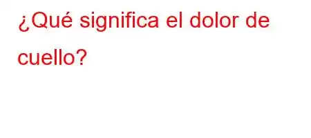 ¿Qué significa el dolor de cuello