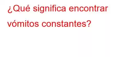 ¿Qué significa encontrar vómitos constantes?