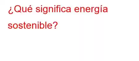 ¿Qué significa energía sostenible?