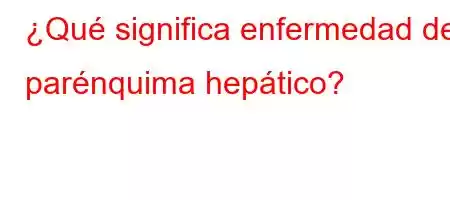 ¿Qué significa enfermedad del parénquima hepático