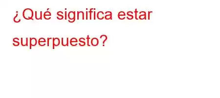 ¿Qué significa estar superpuesto?