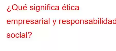 ¿Qué significa ética empresarial y responsabilidad social?