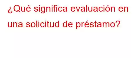 ¿Qué significa evaluación en una solicitud de préstamo?