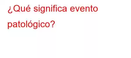 ¿Qué significa evento patológico