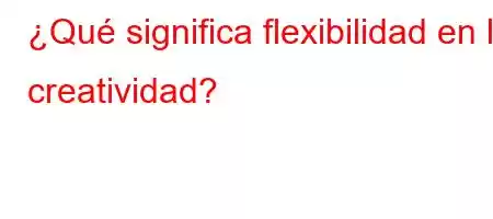 ¿Qué significa flexibilidad en la creatividad