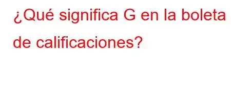 ¿Qué significa G en la boleta de calificaciones?