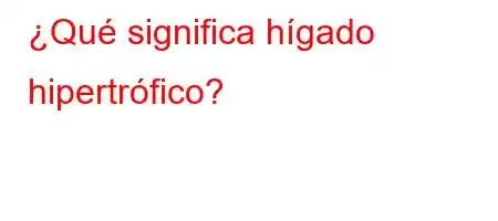 ¿Qué significa hígado hipertrófico