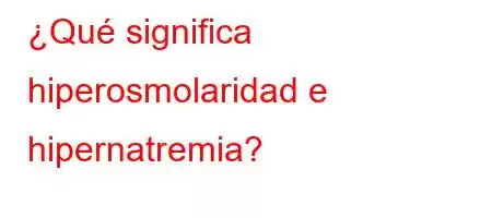 ¿Qué significa hiperosmolaridad e hipernatremia?