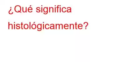 ¿Qué significa histológicamente?