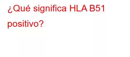 ¿Qué significa HLA B51 positivo?