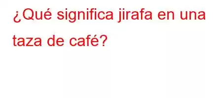 ¿Qué significa jirafa en una taza de café