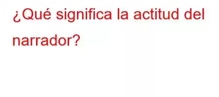 ¿Qué significa la actitud del narrador?