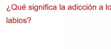 ¿Qué significa la adicción a los labios?