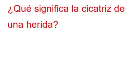 ¿Qué significa la cicatriz de una herida?