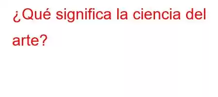 ¿Qué significa la ciencia del arte?