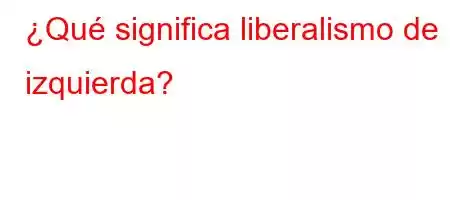 ¿Qué significa liberalismo de izquierda