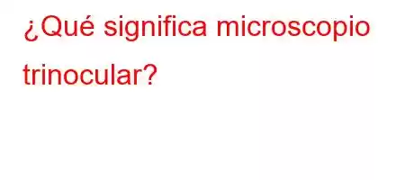 ¿Qué significa microscopio trinocular?