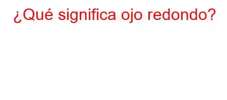 ¿Qué significa ojo redondo?