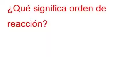 ¿Qué significa orden de reacción