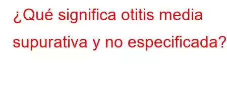 ¿Qué significa otitis media supurativa y no especificada?