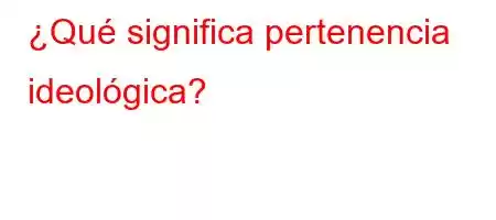 ¿Qué significa pertenencia ideológica?