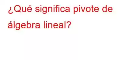 ¿Qué significa pivote de álgebra lineal?