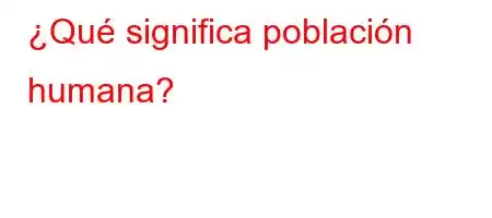 ¿Qué significa población humana?