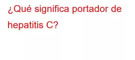 ¿Qué significa portador de hepatitis C?