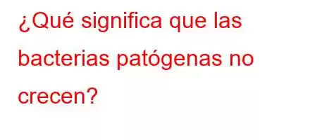 ¿Qué significa que las bacterias patógenas no crecen?