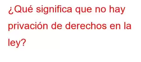 ¿Qué significa que no hay privación de derechos en la ley?