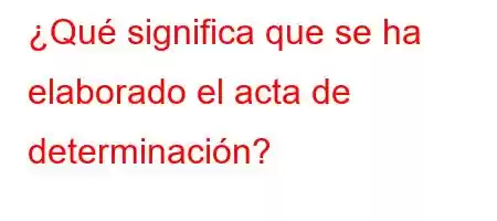 ¿Qué significa que se ha elaborado el acta de determinación